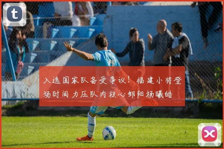 入选国家队备受争议！福建小将登场时间力压队内核心邹阳杨曦皓