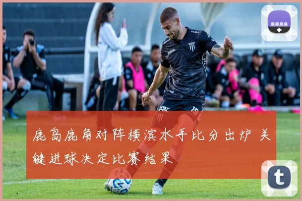 鹿岛鹿角对阵横滨水手比分出炉 关键进球决定比赛结果
