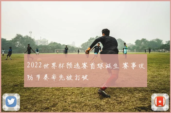 2022世界杯预选赛首球诞生 赛事攻防节奏率先被打破