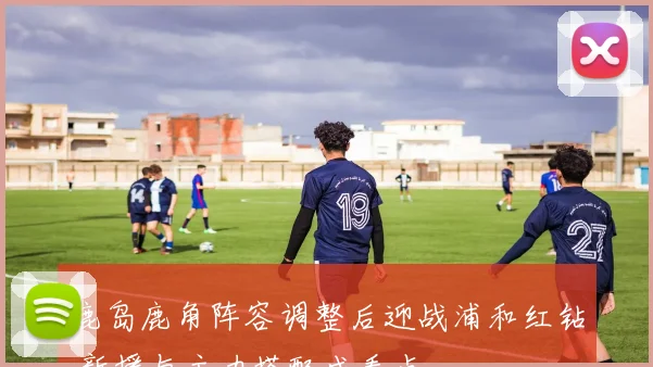 鹿岛鹿角阵容调整后迎战浦和红钻 新援与主力搭配成看点