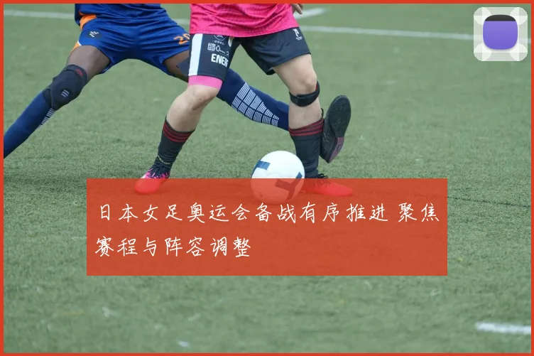 日本女足奥运会备战有序推进 聚焦赛程与阵容调整