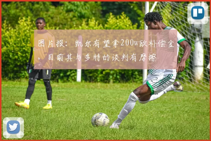 图片报：凯尔有望拿200w欧补偿金，目前其与多特的谈判有摩擦