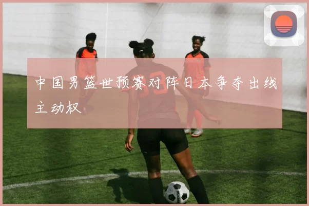中国男篮世预赛对阵日本争夺出线主动权