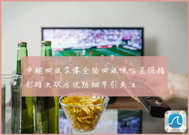 中超回放录像全场回放咪咕呈现精彩对决双方攻防细节引关注