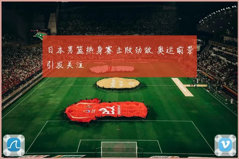 日本男篮热身赛击败劲敌 奥运前景引发关注