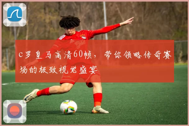 c罗皇马高清60帧，带你领略传奇赛场的极致视觉盛宴
