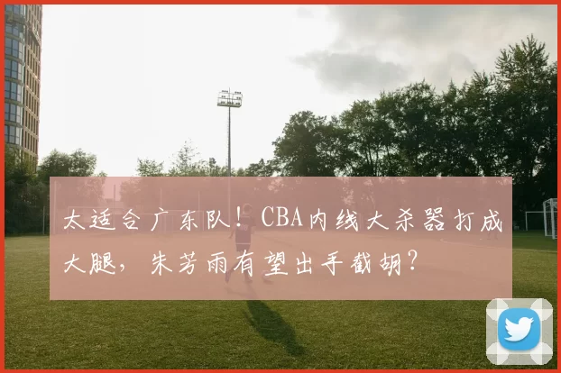 太适合广东队！CBA内线大杀器打成大腿，朱芳雨有望出手截胡？