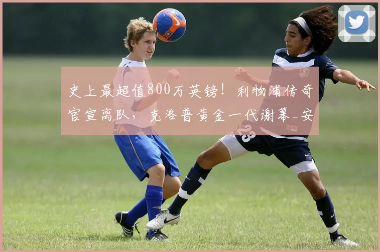 史上最超值800万英镑！利物浦传奇官宣离队，克洛普黄金一代谢幕_安迪·罗伯逊_英超_夏天