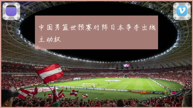 中国男篮世预赛对阵日本争夺出线主动权