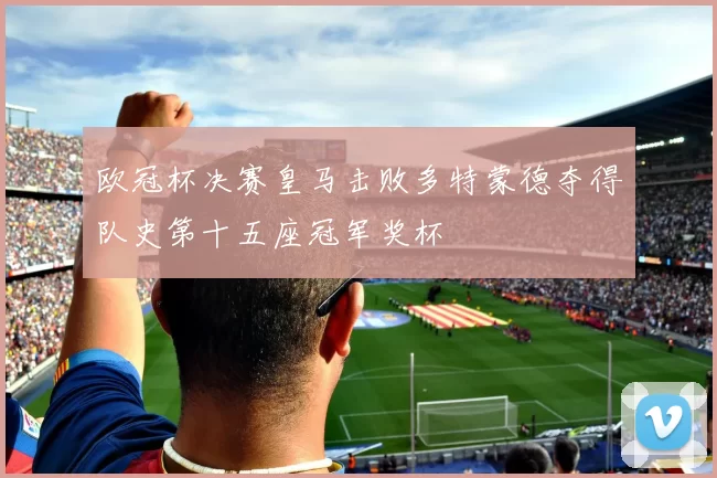 欧冠杯决赛皇马击败多特蒙德夺得队史第十五座冠军奖杯