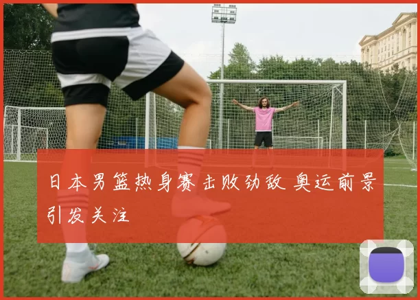 日本男篮热身赛击败劲敌 奥运前景引发关注