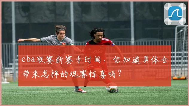 cba联赛新赛季时间,你知道具体会带来怎样的观赛惊喜吗?